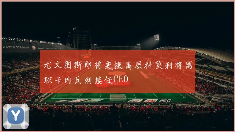 尤文图斯即将更换高层科莫利将离职卡内瓦利接任CEO