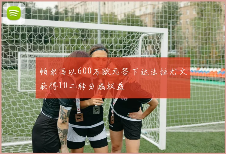 帕尔马以600万欧元签下达法拉尤文获得10二转分成权益