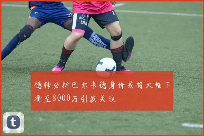德转分析巴尔韦德身价或将大幅下滑至8000万引发关注