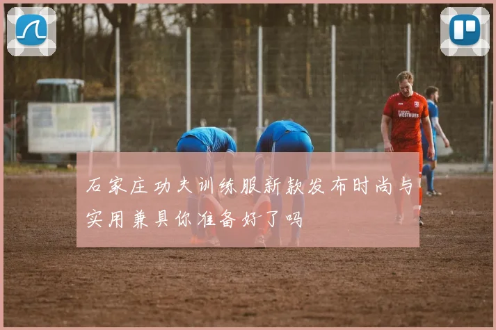石家庄功夫训练服新款发布时尚与实用兼具你准备好了吗