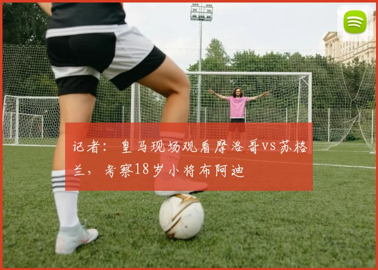 记者：皇马现场观看摩洛哥vs苏格兰，考察18岁小将布阿迪