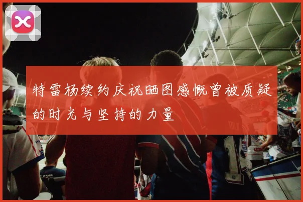 特雷杨续约庆祝晒图感慨曾被质疑的时光与坚持的力量