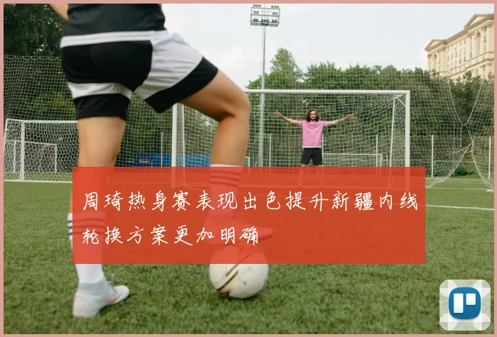 周琦热身赛表现出色提升新疆内线轮换方案更加明确