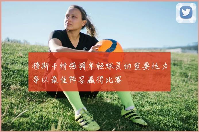 穆斯卡特强调年轻球员的重要性力争以最佳阵容赢得比赛