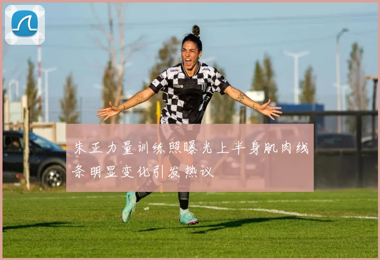 朱正力量训练照曝光上半身肌肉线条明显变化引发热议