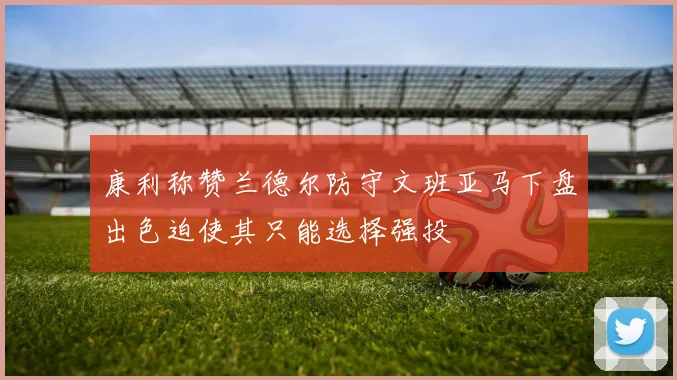 康利称赞兰德尔防守文班亚马下盘出色迫使其只能选择强投