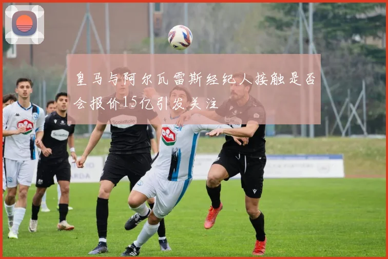 皇马与阿尔瓦雷斯经纪人接触是否会报价15亿引发关注