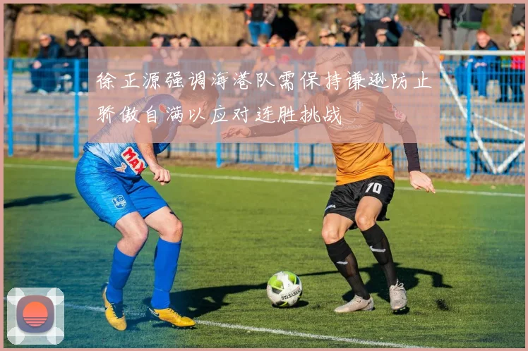 徐正源强调海港队需保持谦逊防止骄傲自满以应对连胜挑战