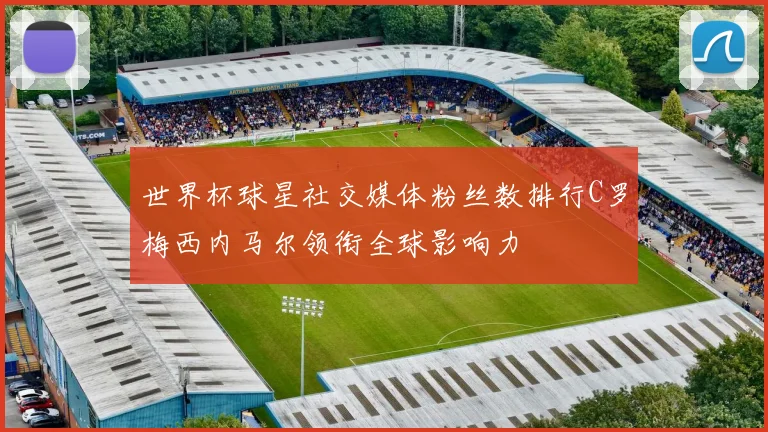 世界杯球星社交媒体粉丝数排行C罗梅西内马尔领衔全球影响力