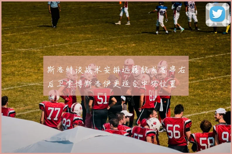 斯洛特谈战术安排远藤航或客串右后卫索博斯洛伊更适合中场位置
