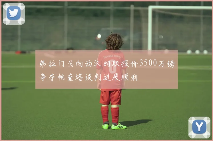 弗拉门戈向西汉姆联报价3500万镑争夺帕奎塔谈判进展顺利