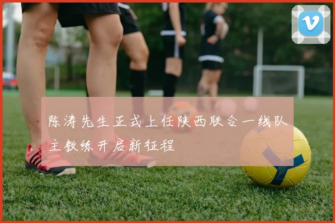 陈涛先生正式上任陕西联合一线队主教练开启新征程