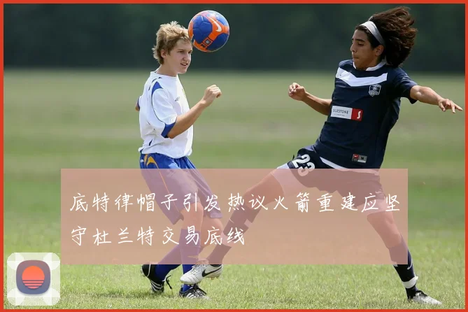底特律帽子引发热议火箭重建应坚守杜兰特交易底线