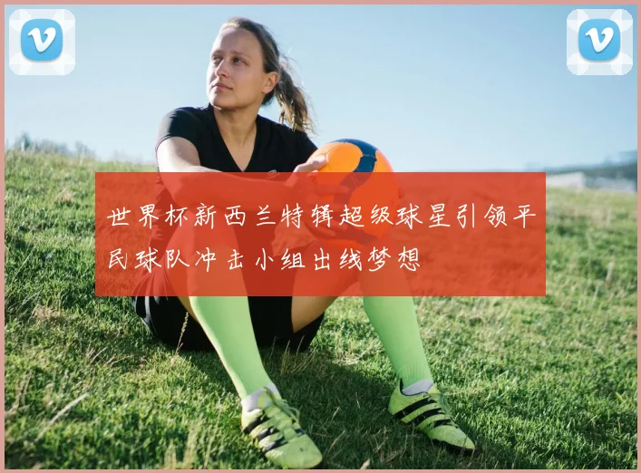 世界杯新西兰特辑超级球星引领平民球队冲击小组出线梦想