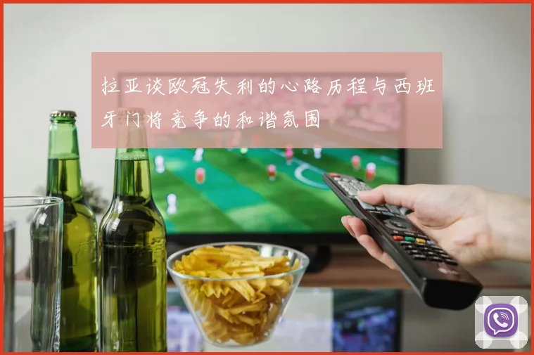 拉亚谈欧冠失利的心路历程与西班牙门将竞争的和谐氛围