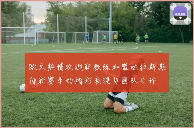 欧文热情欢迎新教练加盟达拉斯期待新赛季的精彩表现与团队合作