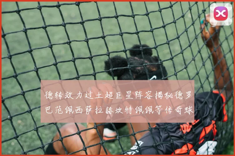 德转效力过土超巨星阵容揭秘德罗巴范佩西萨拉赫坎特佩佩等传奇球星齐聚