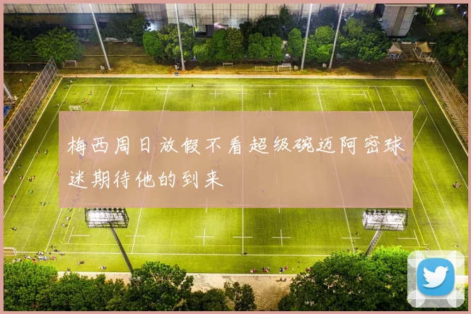 梅西周日放假不看超级碗迈阿密球迷期待他的到来