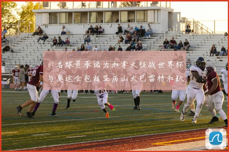 六名球员承诺为加拿大征战世界杯与奥运会包括亚历山大巴雷特和狄龙在内