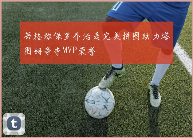 蒂格称保罗乔治是完美拼图助力塔图姆争夺MVP荣誉