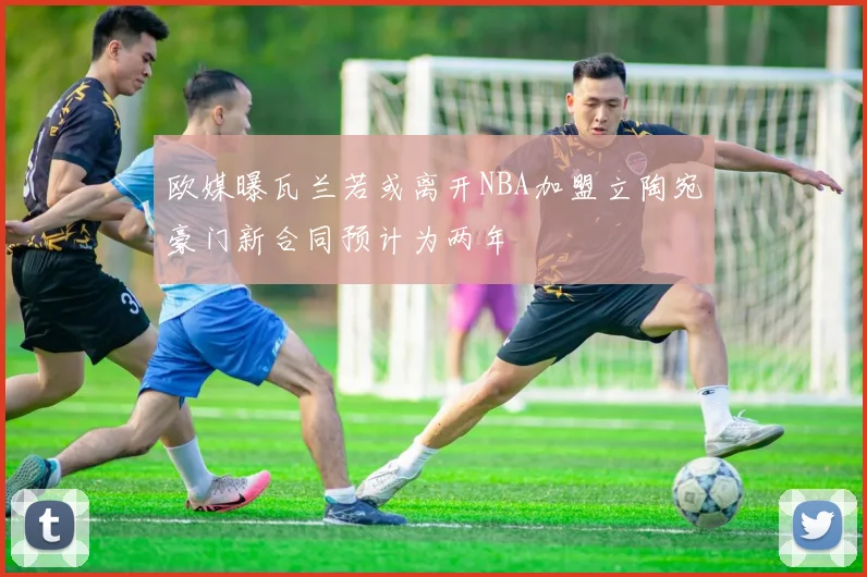欧媒曝瓦兰若或离开NBA加盟立陶宛豪门新合同预计为两年