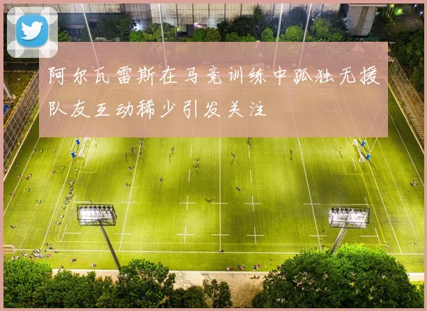 阿尔瓦雷斯在马竞训练中孤独无援队友互动稀少引发关注