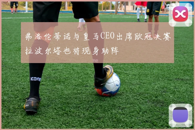 弗洛伦蒂诺与皇马CEO出席欧冠决赛拉波尔塔也将现身助阵