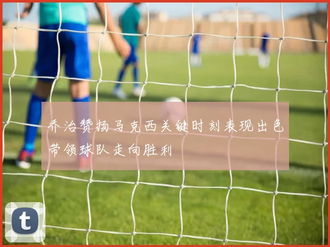 乔治赞扬马克西关键时刻表现出色带领球队走向胜利