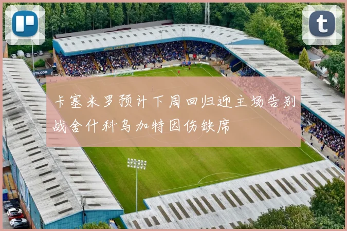 卡塞米罗预计下周回归迎主场告别战舍什科乌加特因伤缺席