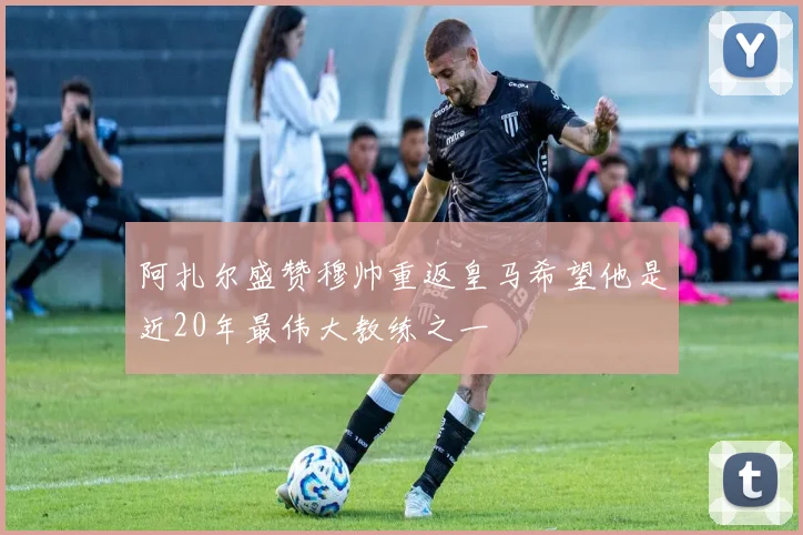 阿扎尔盛赞穆帅重返皇马希望他是近20年最伟大教练之一