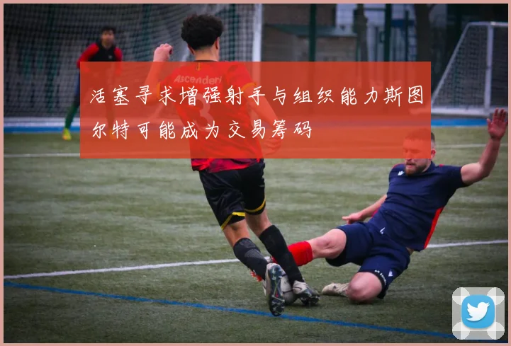 活塞寻求增强射手与组织能力斯图尔特可能成为交易筹码