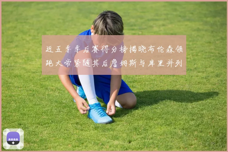 近五季季后赛得分榜揭晓布伦森领跑大帝紧随其后詹姆斯与库里并列第四