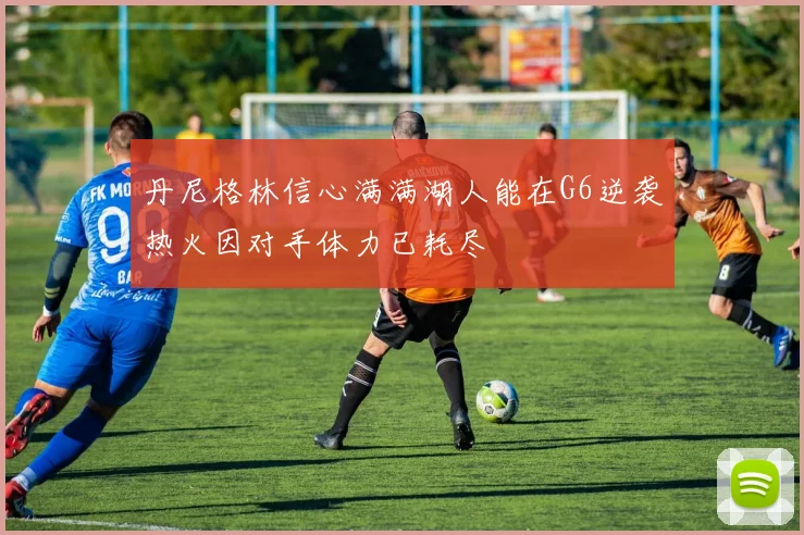 丹尼格林信心满满湖人能在G6逆袭热火因对手体力已耗尽