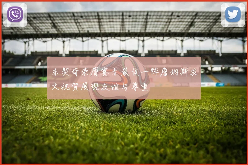 东契奇荣膺赛季最佳一阵詹姆斯发文祝贺展现友谊与尊重